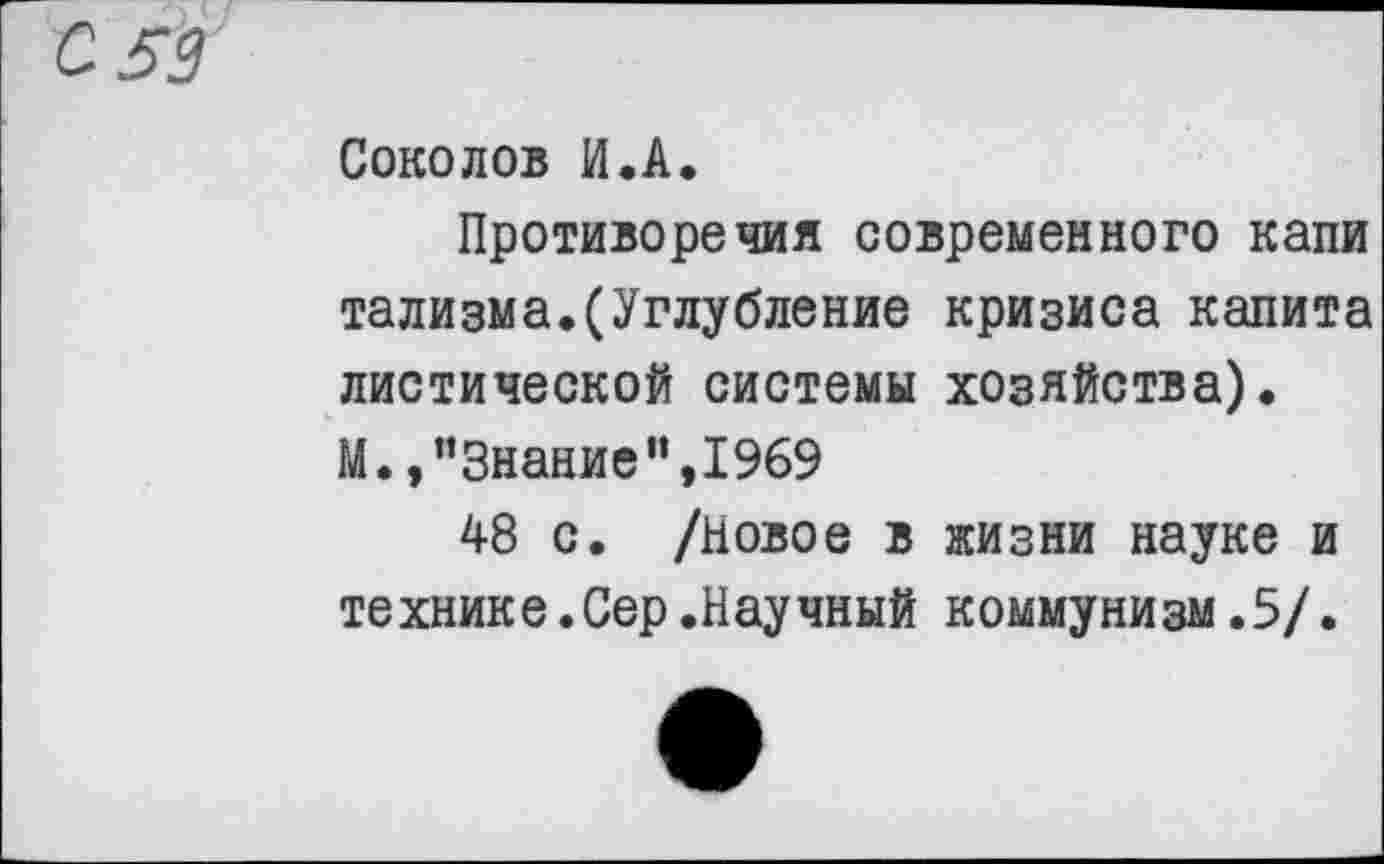 ﻿С 59
Соколов И.А.
Противоречия современного капи тализма.(Углубление кризиса калита листической системы хозяйства). М.,’’Знание’’,1969
48 с. /Новое в жизни науке и технике.Сер.Научный коммунизм.5/.